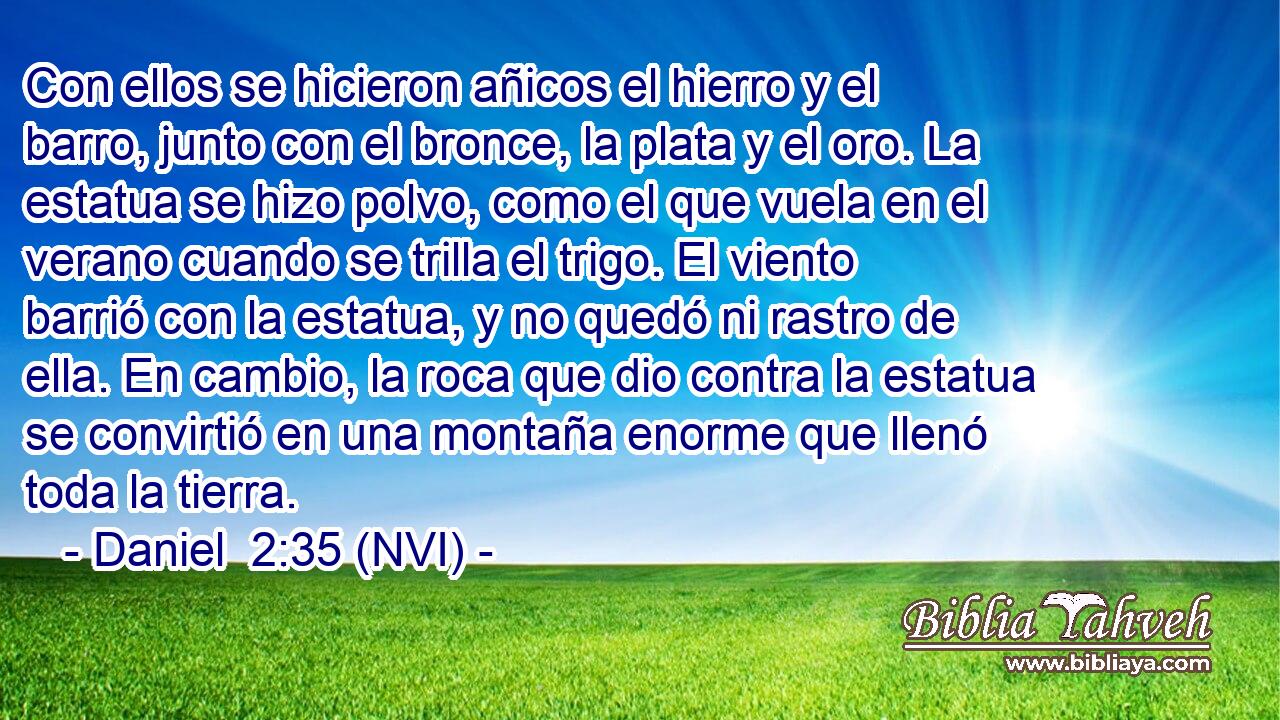  Con ellos se hicieron añicos el hierro y el barro, junto con el bronce, la plata y el oro. La estatua se hizo polvo, como el que vuela en el verano cuando se trilla el trigo. El viento barrió con la estatua, y no quedó ni rastro de ella. En cambio, la roca que dio contra la estatua se convirtió en una montaña enorme que llenó toda la tierra. 