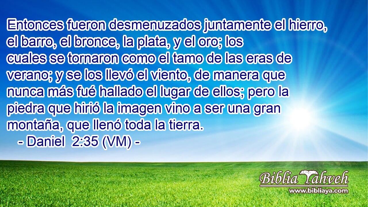  Entonces fueron desmenuzados juntamente el hierro, el barro, el bronce, la plata, y el oro; los cuales se tornaron como el tamo de las eras de verano; y se los llevó el viento, de manera que nunca más fué hallado el lugar de ellos; pero la piedra que hirió la imagen vino a ser una gran montaña, que llenó toda la tierra. 