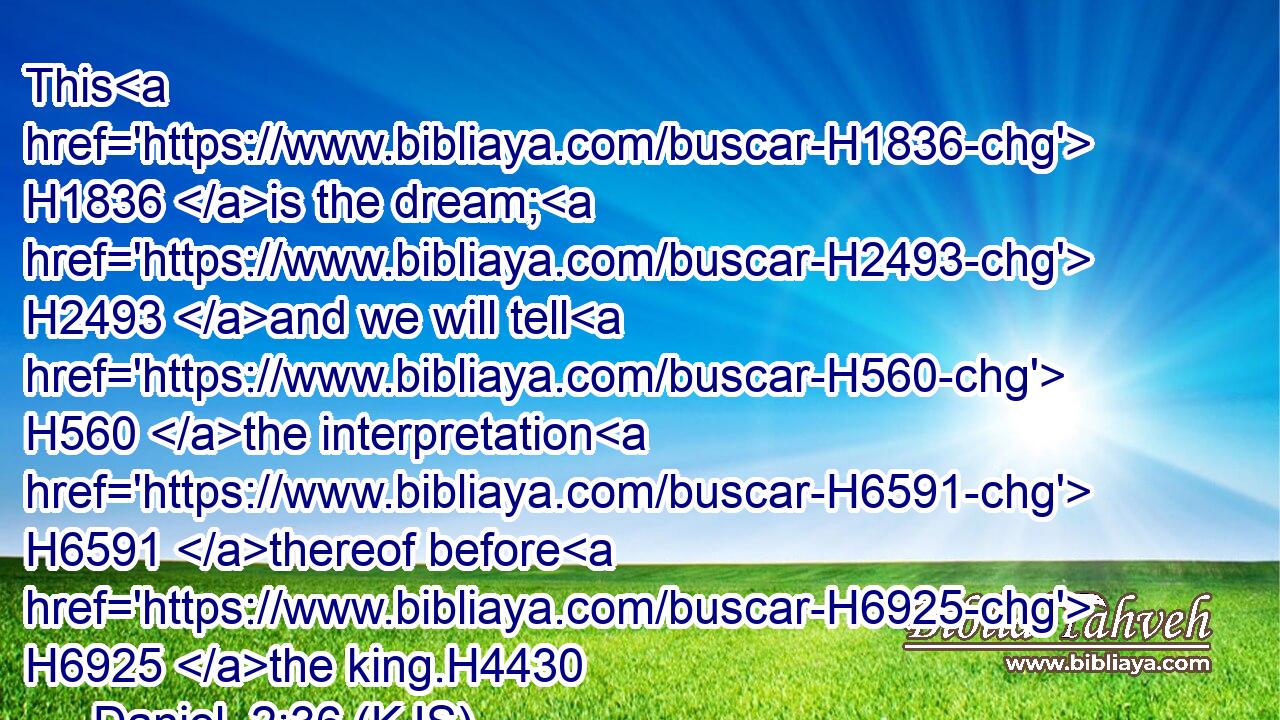 This H1836 is the dream; H2493 and we will tell H560 the interpretation H6591 thereof before H6925 the king.H4430