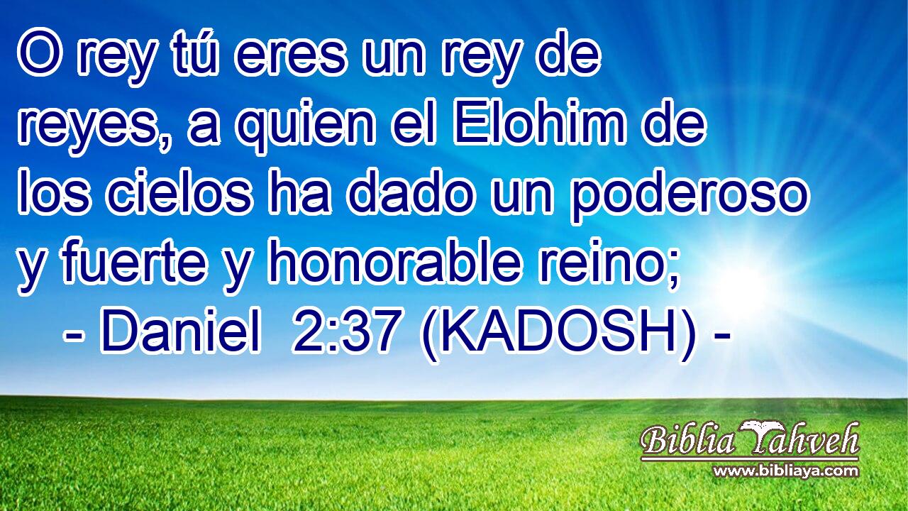  O rey tú eres un rey de reyes, a quien el Elohim de los cielos ha dado un poderoso y fuerte y honorable reino; 