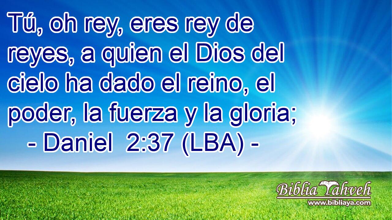 Tú, oh rey, eres rey de reyes, a quien el Dios del cielo ha dado el reino, el poder, la fuerza y la gloria;