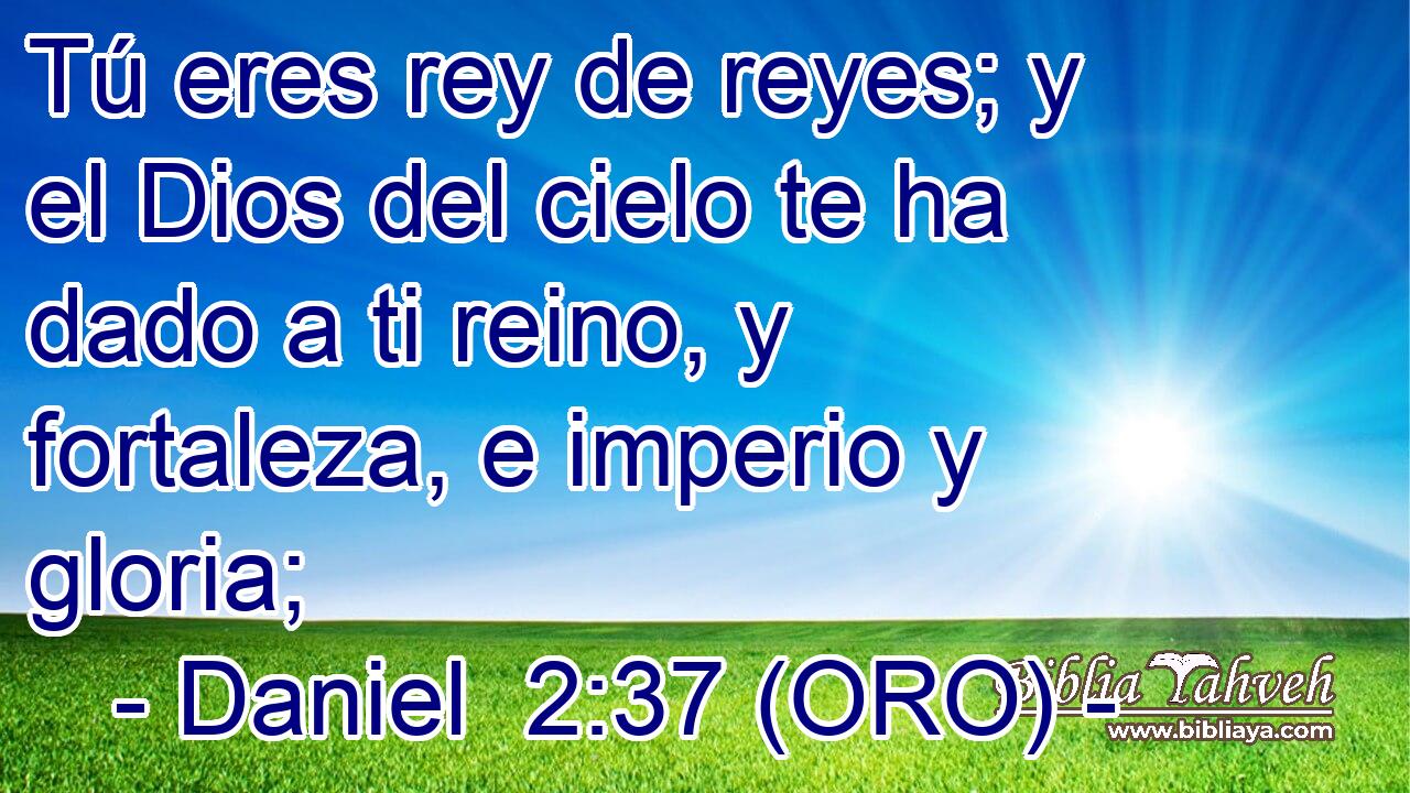  Tú eres rey de reyes; y el Dios del cielo te ha dado a ti reino, y fortaleza, e imperio y gloria; 