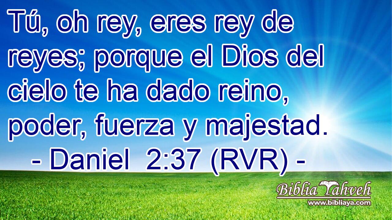 Tú, oh rey, eres rey de reyes; porque el Dios del cielo te ha dado reino, poder, fuerza y majestad.