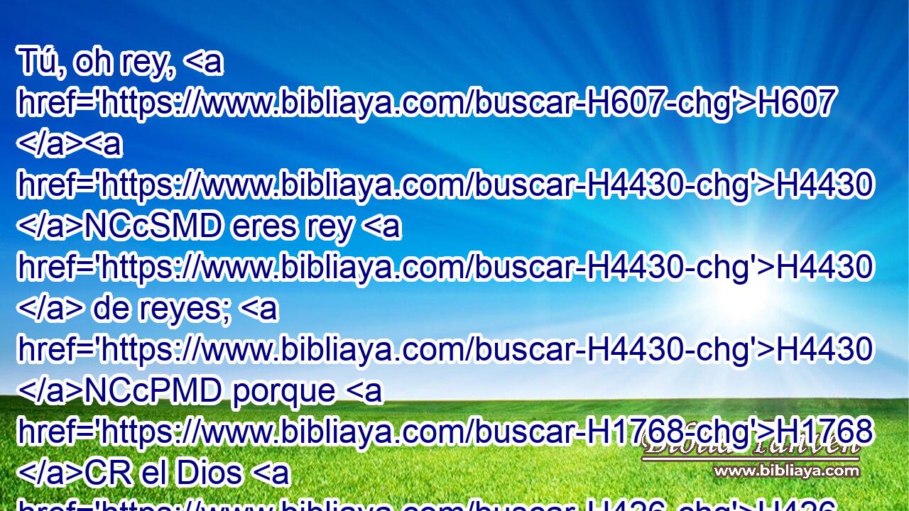 Tú, oh rey, H607 H4430 NCcSMD eres rey H4430  de reyes; H4430 NCcPMD porque H1768 CR el Dios H426  H8065 H4437 del cielo H8064 NCcDMD te ha dado H3052  reino, H4438 NCcSFD poder, H2632 NCcSMD • fuerza H8632 NCcSMD y majestad. H3367 NCcSMD 