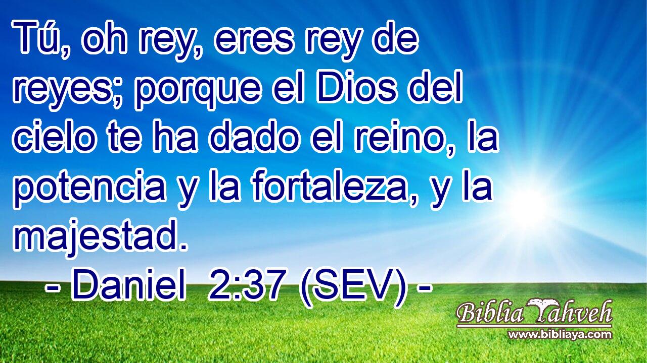 Tú, oh rey, eres rey de reyes; porque el Dios del cielo te ha dado el reino, la potencia y la fortaleza, y la majestad.