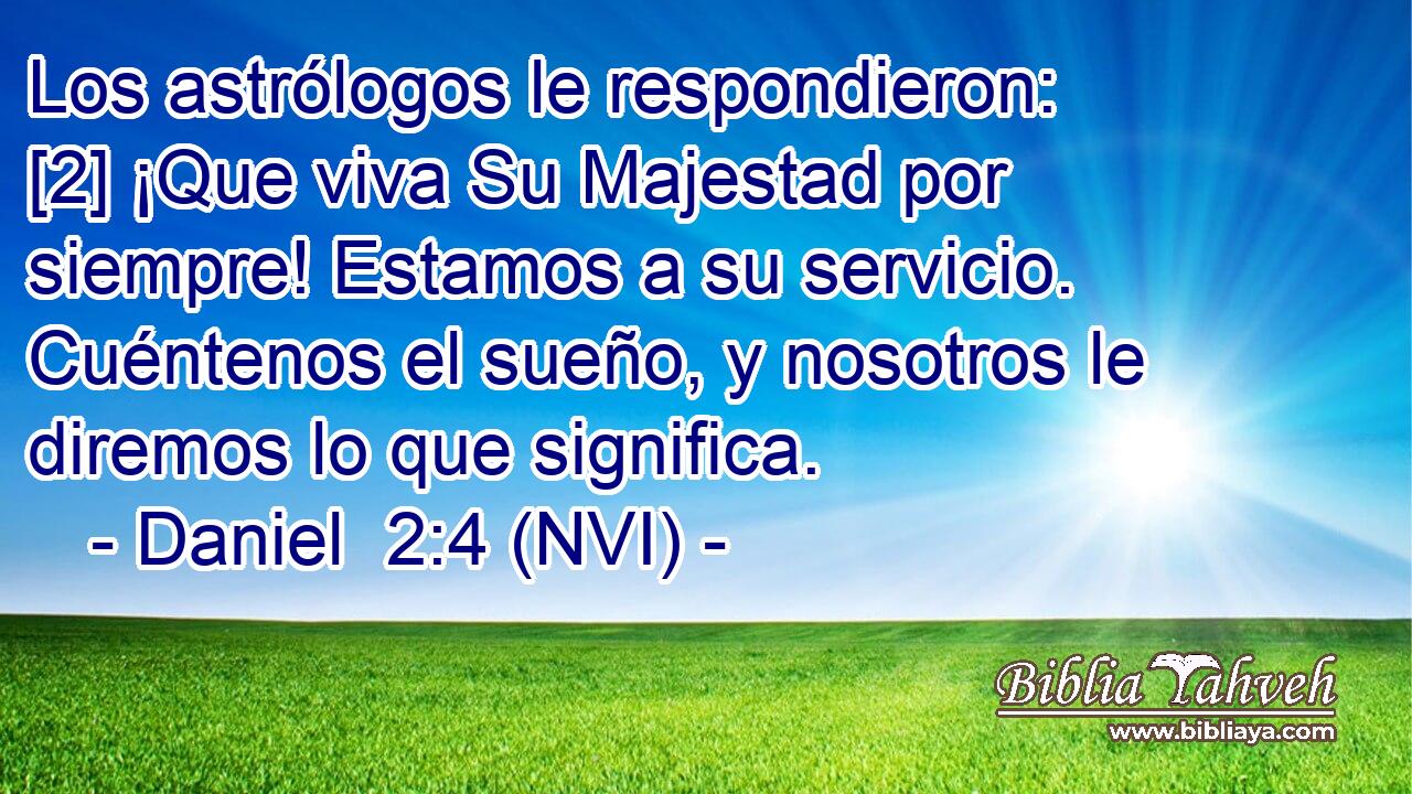  Los astrólogos le respondieron: [2] ¡Que viva Su Majestad por siempre! Estamos a su servicio. Cuéntenos el sueño, y nosotros le diremos lo que significa. 