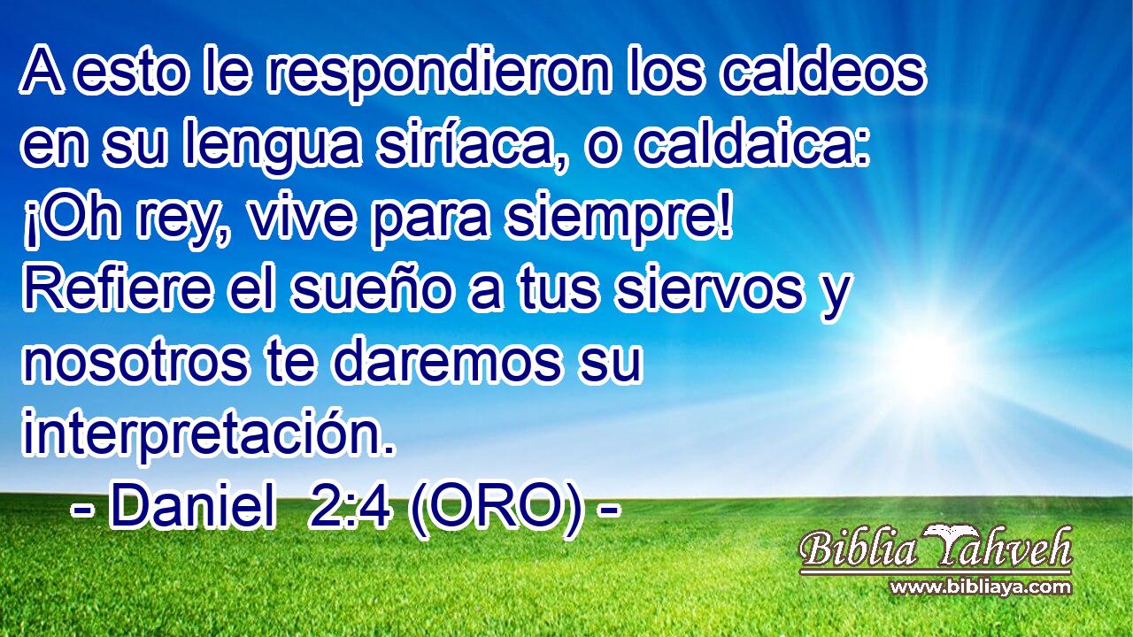  A esto le respondieron los caldeos en su lengua siríaca, o caldaica: ¡Oh rey, vive para siempre! Refiere el sueño a tus siervos y nosotros te daremos su interpretación. 