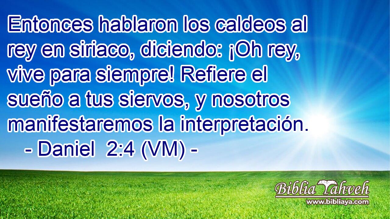 Entonces hablaron los caldeos al rey en siriaco, diciendo: ¡Oh rey, vive para siempre! Refiere el sueño a tus siervos, y nosotros manifestaremos la interpretación. 