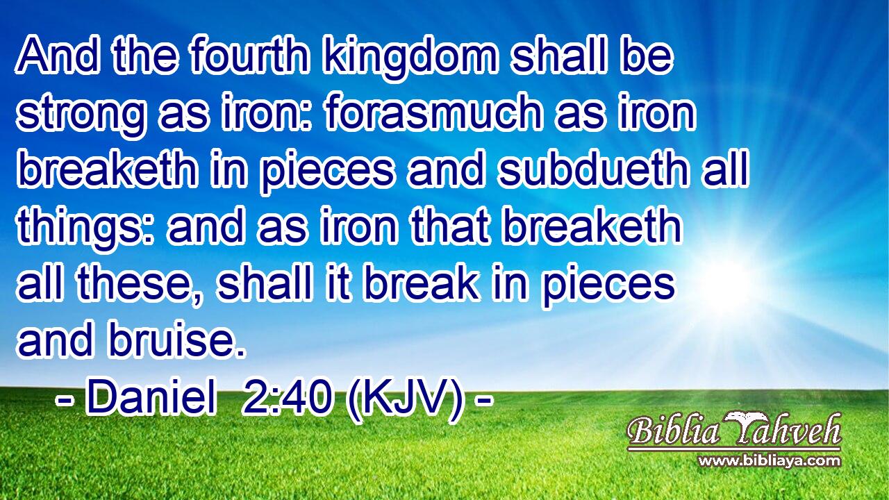 And the fourth kingdom shall be strong as iron: forasmuch as iron breaketh in pieces and subdueth all things: and as iron that breaketh all these, shall it break in pieces and bruise.
