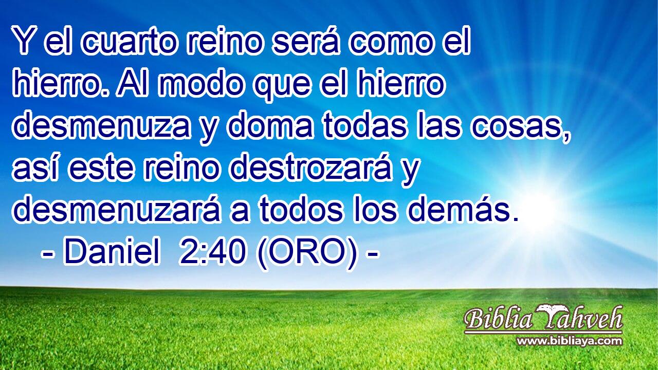  Y el cuarto reino será como el hierro. Al modo que el hierro desmenuza y doma todas las cosas, así este reino destrozará y desmenuzará a todos los demás. 