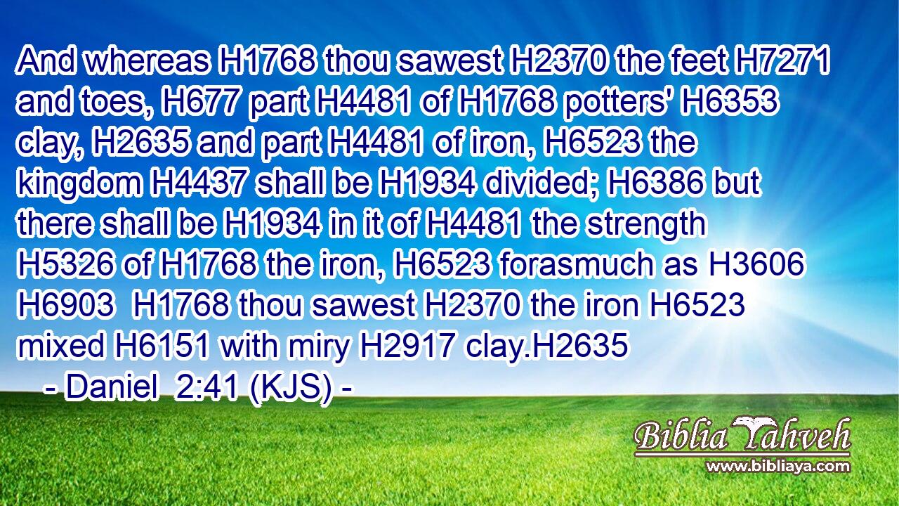 And whereas H1768 thou sawest H2370 the feet H7271 and toes, H677 part H4481 of H1768 potters' H6353 clay, H2635 and part H4481 of iron, H6523 the kingdom H4437 shall be H1934 divided; H6386 but there shall be H1934 in it of H4481 the strength H5326 of H1768 the iron, H6523 forasmuch as H3606  H6903  H1768 thou sawest H2370 the iron H6523 mixed H6151 with miry H2917 clay.H2635