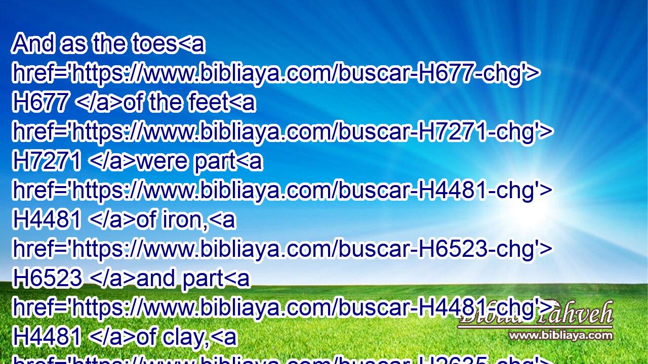 And as the toes H677 of the feet H7271 were part H4481 of iron, H6523 and part H4481 of clay, H2635 so the kingdom H4437 shall be H1934 partly H4481  H7118 strong, H8624 and partly H4481 broken.H8406