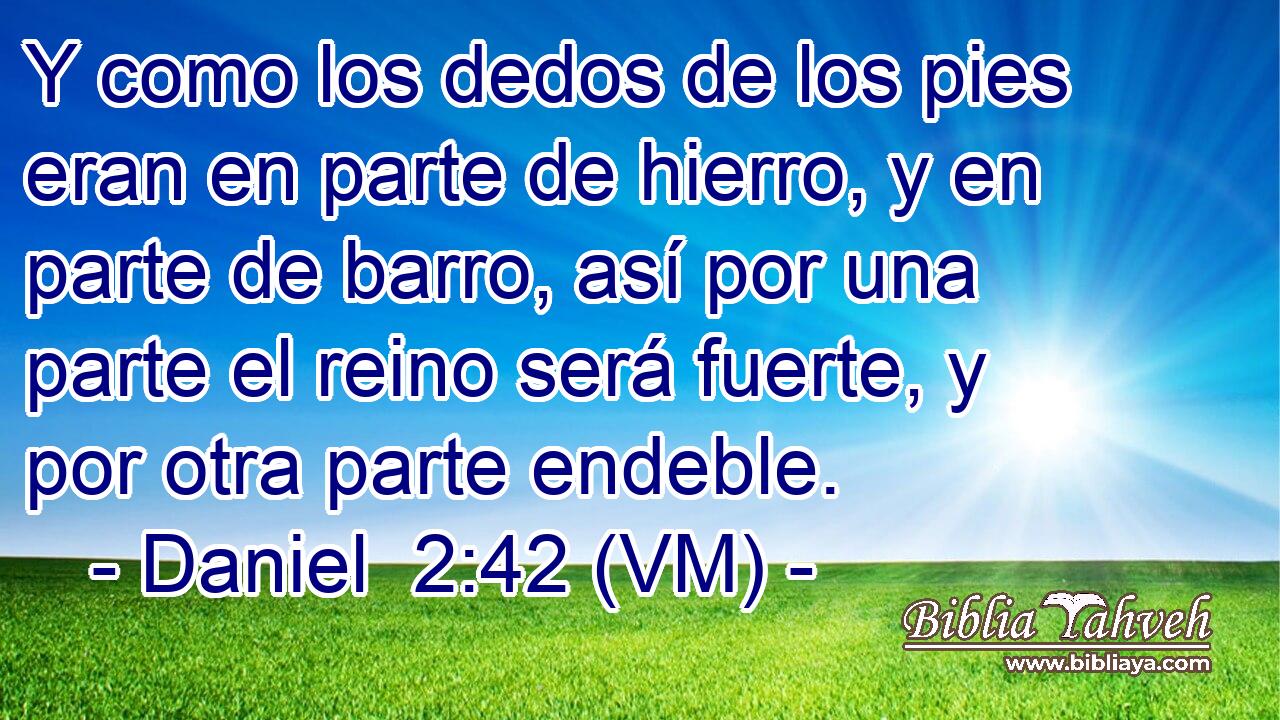  Y como los dedos de los pies eran en parte de hierro, y en parte de barro, así por una parte el reino será fuerte, y por otra parte endeble. 