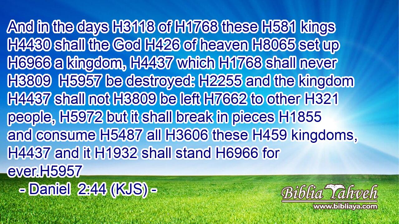 And in the days H3118 of H1768 these H581 kings H4430 shall the God H426 of heaven H8065 set up H6966 a kingdom, H4437 which H1768 shall never H3809  H5957 be destroyed: H2255 and the kingdom H4437 shall not H3809 be left H7662 to other H321 people, H5972 but it shall break in pieces H1855 and consume H5487 all H3606 these H459 kingdoms, H4437 and it H1932 shall stand H6966 for ever.H5957