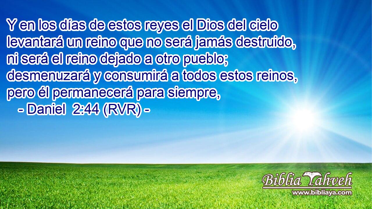 Y en los días de estos reyes el Dios del cielo levantará un reino que no será jamás destruido, ni será el reino dejado a otro pueblo; desmenuzará y consumirá a todos estos reinos, pero él permanecerá para siempre,