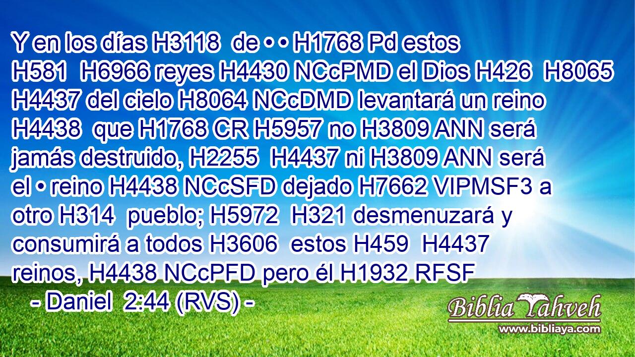 Y en los días H3118  de • • H1768 Pd estos H581  H6966 reyes H4430 NCcPMD el Dios H426  H8065 H4437 del cielo H8064 NCcDMD levantará un reino H4438  que H1768 CR H5957 no H3809 ANN será jamás destruido, H2255  H4437 ni H3809 ANN será el • reino H4438 NCcSFD dejado H7662 VIPMSF3 a otro H314  pueblo; H5972  H321 desmenuzará y consumirá a todos H3606  estos H459  H4437 reinos, H4438 NCcPFD pero él H1932 RFSF