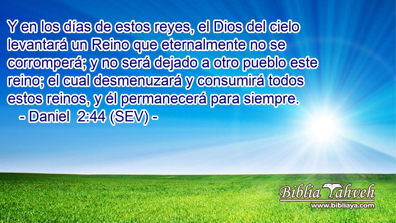 Y en los días de estos reyes, el Dios del cielo levantará un Reino que eternalmente no se corromperá; y no será dejado a otro pueblo este reino; el cual desmenuzará y consumirá todos estos reinos, y él permanecerá para siempre.