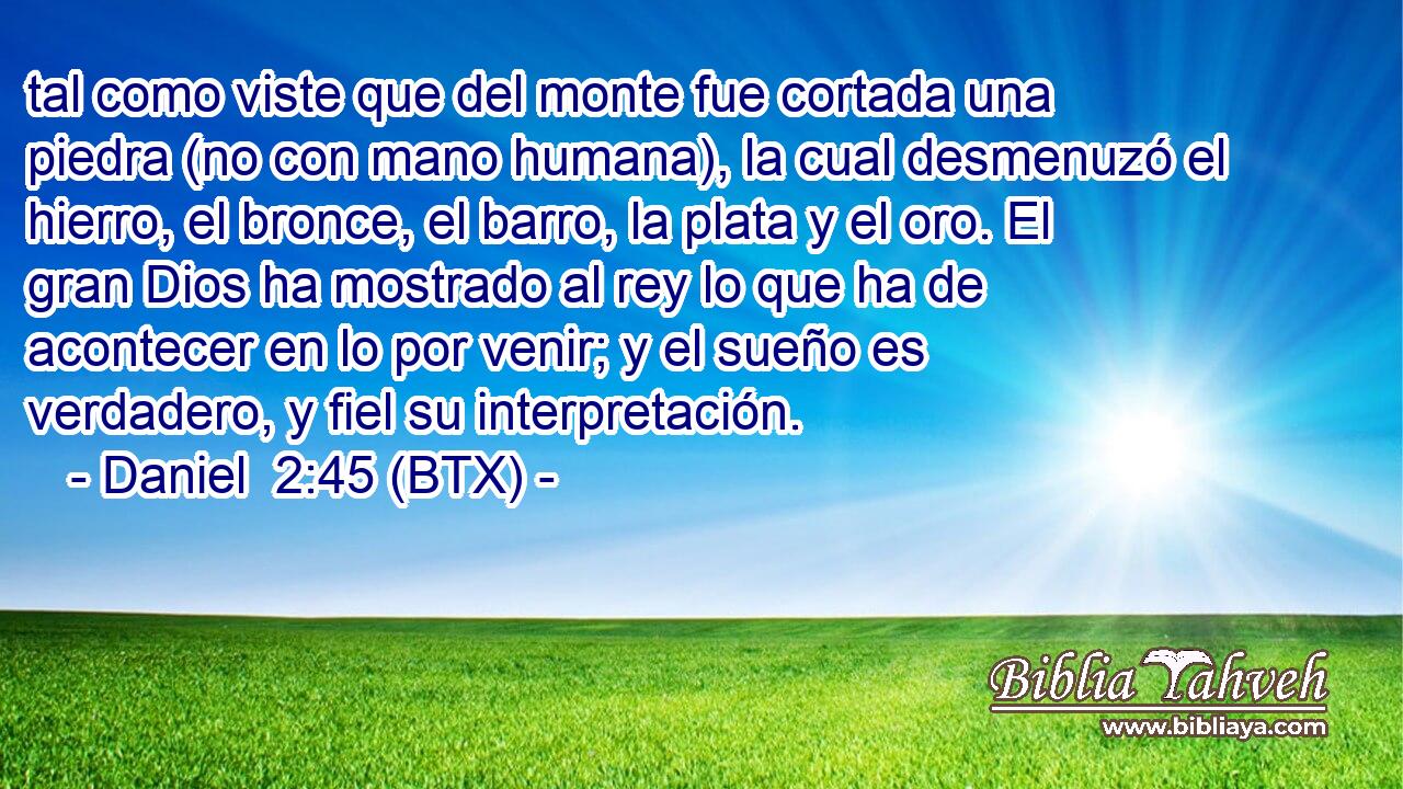tal como viste que del monte fue cortada una piedra (no con mano humana), la cual desmenuzó el hierro, el bronce, el barro, la plata y el oro. El gran Dios ha mostrado al rey lo que ha de acontecer en lo por venir; y el sueño es verdadero, y fiel su interpretación.
