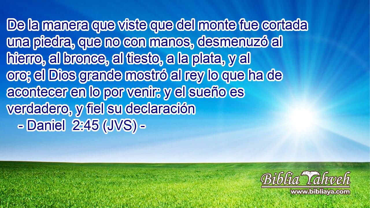 De la manera que viste que del monte fue cortada una piedra, que no con manos, desmenuzó al hierro, al bronce, al tiesto, a la plata, y al oro; el Dios grande mostró al rey lo que ha de acontecer en lo por venir: y el sueño es verdadero, y fiel su declaración