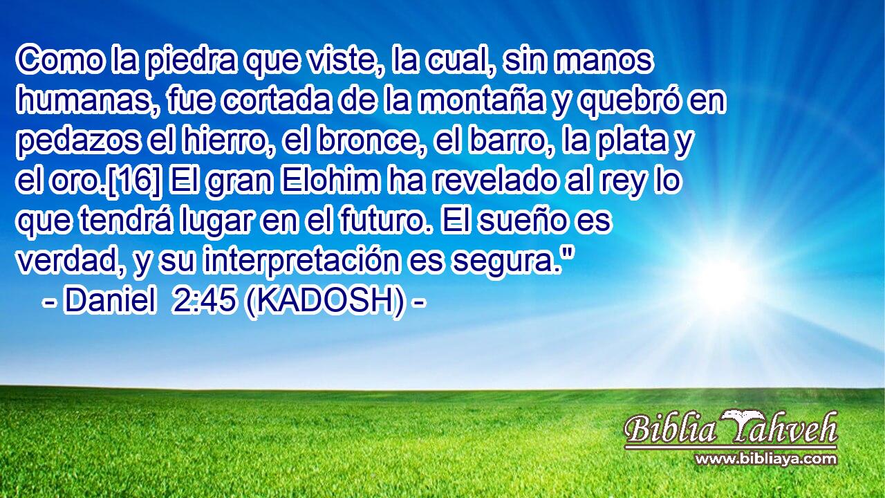  Como la piedra que viste, la cual, sin manos humanas, fue cortada de la montaña y quebró en pedazos el hierro, el bronce, el barro, la plata y el oro.[16] El gran Elohim ha revelado al rey lo que tendrá lugar en el futuro. El sueño es verdad, y su interpretación es segura.