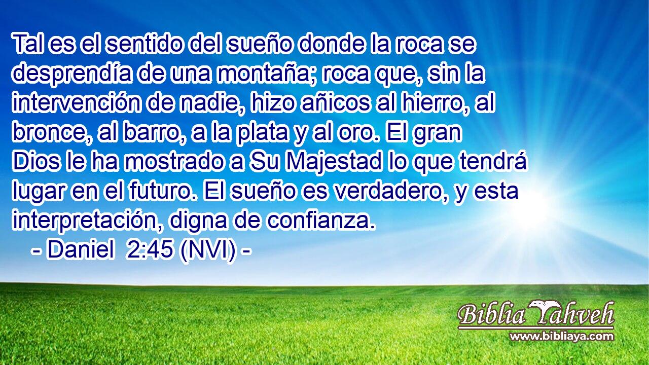  Tal es el sentido del sueño donde la roca se desprendía de una montaña; roca que, sin la intervención de nadie, hizo añicos al hierro, al bronce, al barro, a la plata y al oro. El gran Dios le ha mostrado a Su Majestad lo que tendrá lugar en el futuro. El sueño es verdadero, y esta interpretación, digna de confianza. 