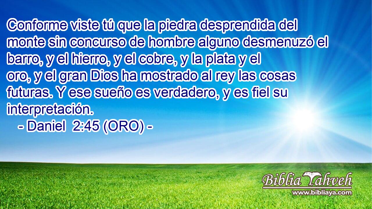  Conforme viste tú que la piedra desprendida del monte sin concurso de hombre alguno desmenuzó el barro, y el hierro, y el cobre, y la plata y el oro, y el gran Dios ha mostrado al rey las cosas futuras. Y ese sueño es verdadero, y es fiel su interpretación. 