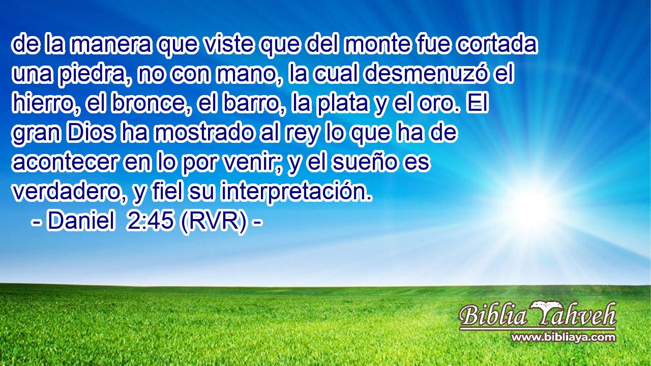 de la manera que viste que del monte fue cortada una piedra, no con mano, la cual desmenuzó el hierro, el bronce, el barro, la plata y el oro. El gran Dios ha mostrado al rey lo que ha de acontecer en lo por venir; y el sueño es verdadero, y fiel su interpretación.