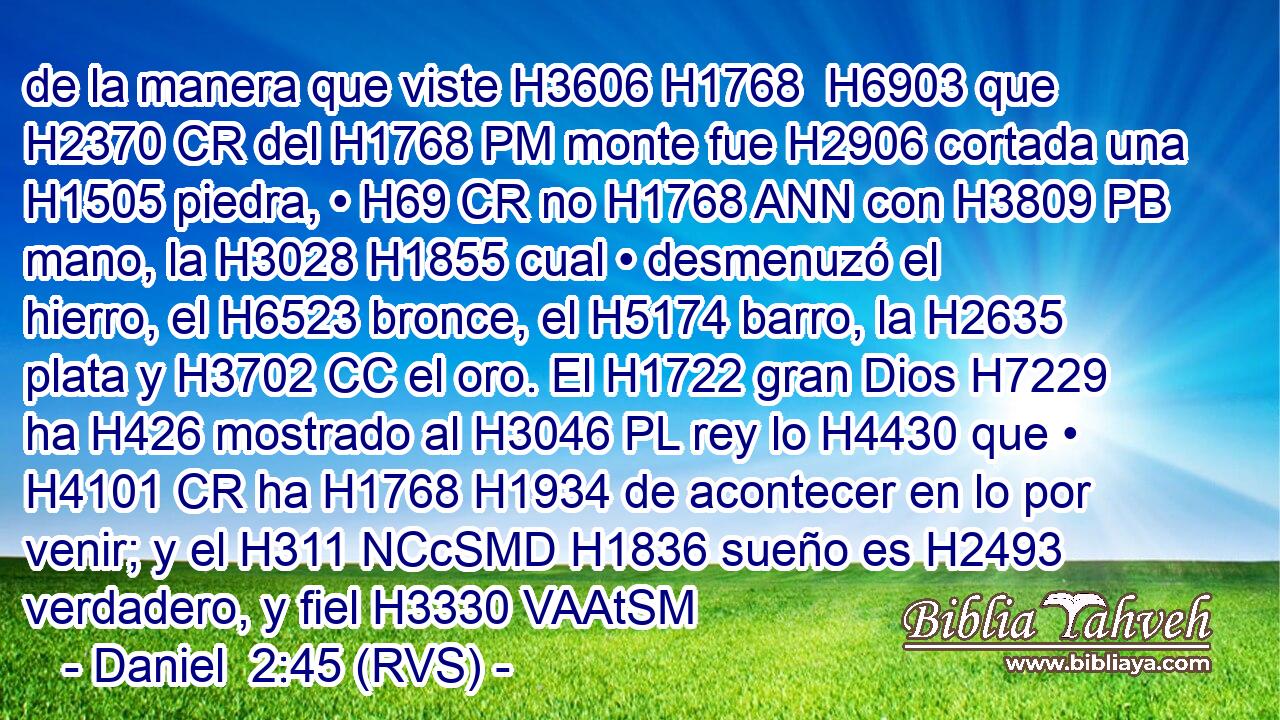 de la manera que viste H3606 H1768  H6903 que H2370 CR del H1768 PM monte fue H2906 cortada una H1505 piedra, • H69 CR no H1768 ANN con H3809 PB mano, la H3028 H1855 cual • desmenuzó el hierro, el H6523 bronce, el H5174 barro, la H2635 plata y H3702 CC el oro. El H1722 gran Dios H7229  ha H426 mostrado al H3046 PL rey lo H4430 que • H4101 CR ha H1768 H1934 de acontecer en lo por venir; y el H311 NCcSMD H1836 sueño es H2493 verdadero, y fiel H3330 VAAtSM