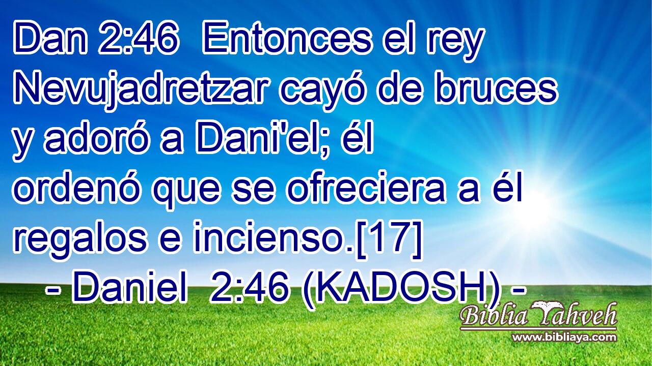  Entonces el rey Nevujadretzar cayó de bruces y adoró a Dani'el; él ordenó que se ofreciera a él regalos e incienso.[17] 