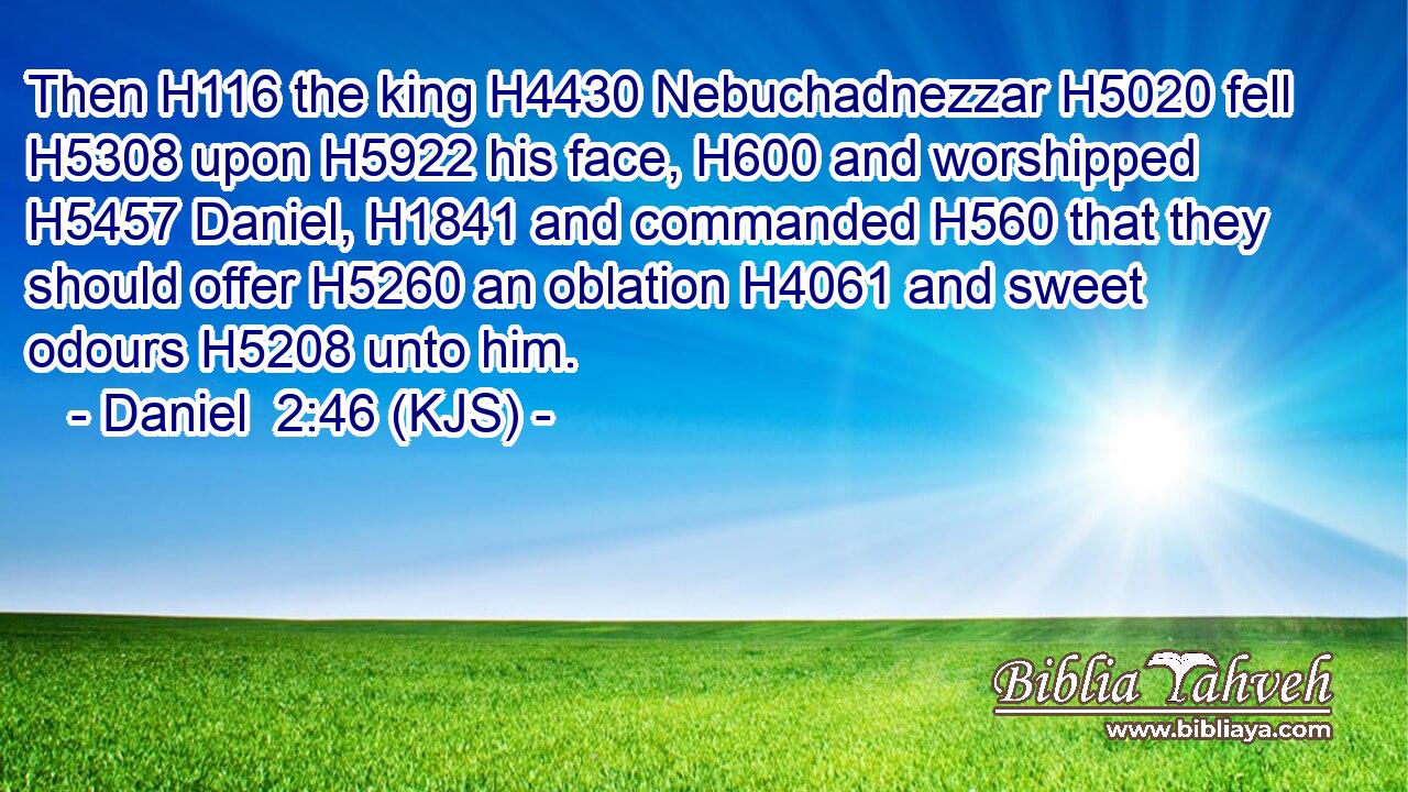 Then H116 the king H4430 Nebuchadnezzar H5020 fell H5308 upon H5922 his face, H600 and worshipped H5457 Daniel, H1841 and commanded H560 that they should offer H5260 an oblation H4061 and sweet odours H5208 unto him.