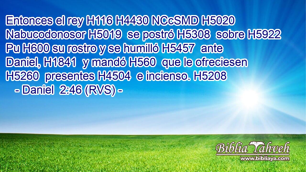 Entonces el rey H116 H4430 NCcSMD H5020 Nabucodonosor H5019  se postró H5308  sobre H5922 Pu H600 su rostro y se humilló H5457  ante Daniel, H1841  y mandó H560  que le ofreciesen H5260  presentes H4504  e incienso. H5208  