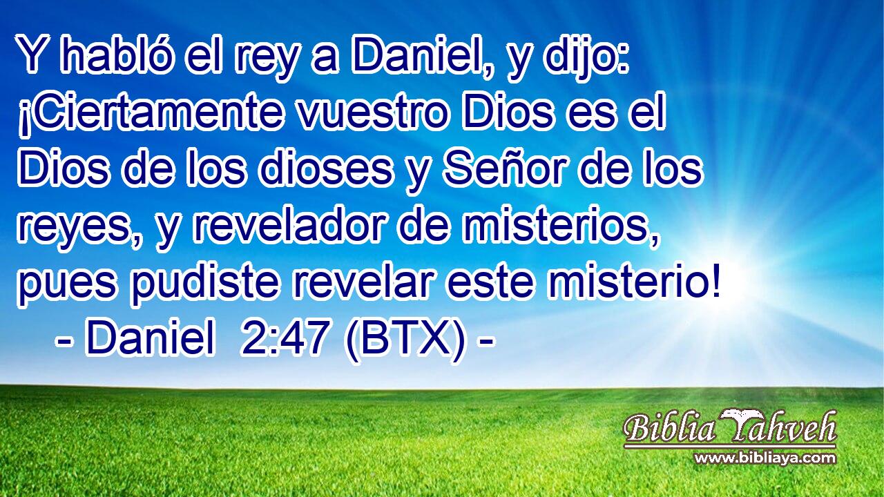 Y habló el rey a Daniel, y dijo: ¡Ciertamente vuestro Dios es el Dios de los dioses y Señor de los reyes, y revelador de misterios, pues pudiste revelar este misterio!