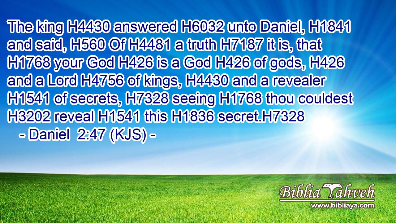 The king H4430 answered H6032 unto Daniel, H1841 and said, H560 Of H4481 a truth H7187 it is, that H1768 your God H426 is a God H426 of gods, H426 and a Lord H4756 of kings, H4430 and a revealer H1541 of secrets, H7328 seeing H1768 thou couldest H3202 reveal H1541 this H1836 secret.H7328