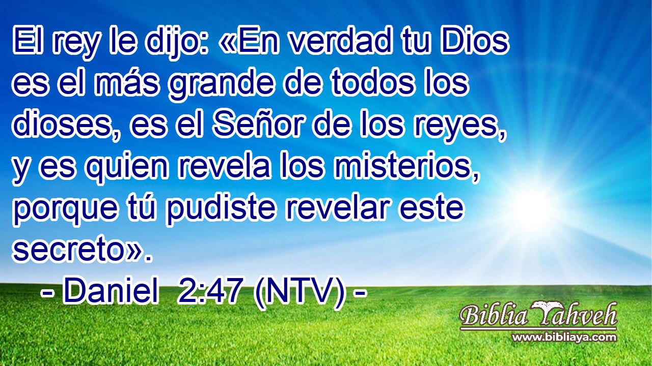 El rey le dijo: «En verdad tu Dios es el más grande de todos los dioses, es el Señor de los reyes, y es quien revela los misterios, porque tú pudiste revelar este secreto».