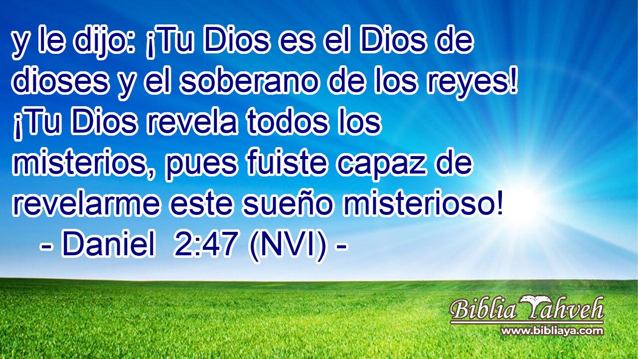  y le dijo: ¡Tu Dios es el Dios de dioses y el soberano de los reyes! ¡Tu Dios revela todos los misterios, pues fuiste capaz de revelarme este sueño misterioso! 