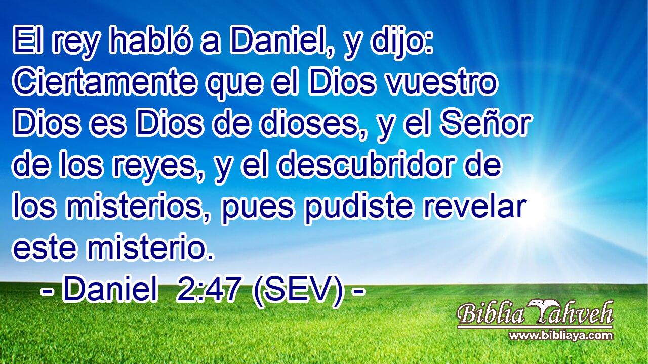 El rey habló a Daniel, y dijo: Ciertamente que el Dios vuestro Dios es Dios de dioses, y el Señor de los reyes, y el descubridor de los misterios, pues pudiste revelar este misterio.