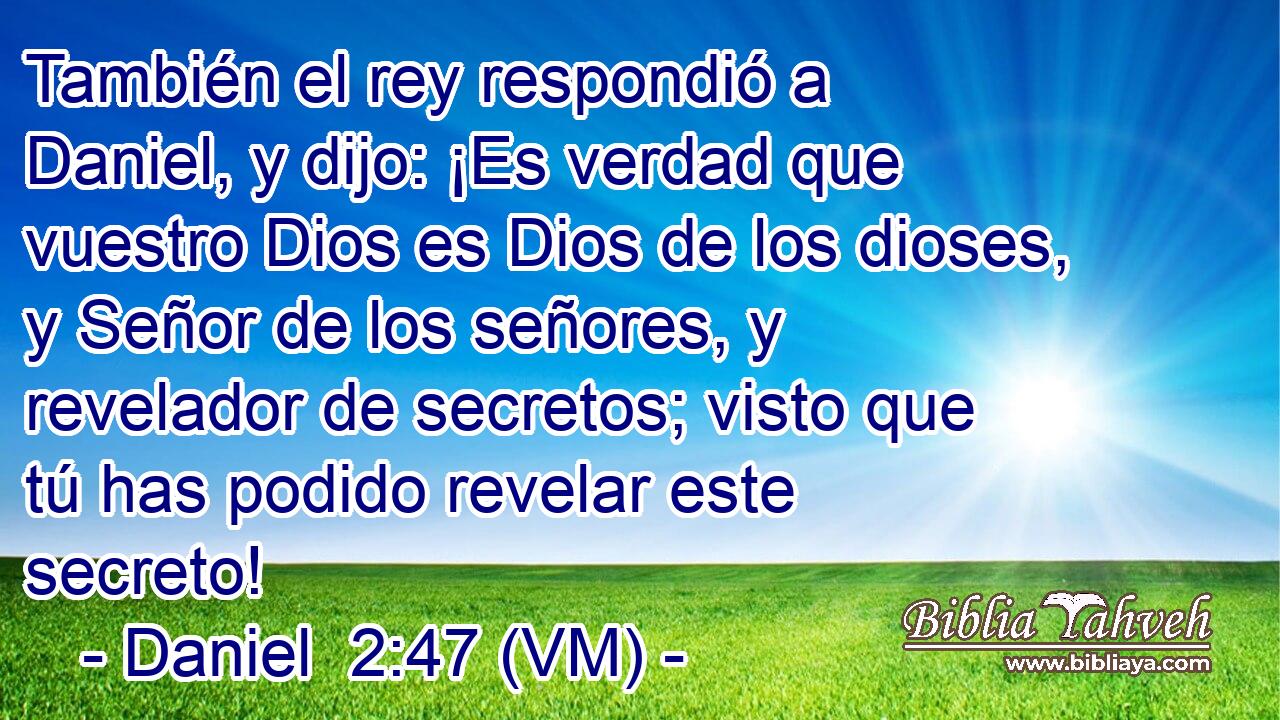  También el rey respondió a Daniel, y dijo: ¡Es verdad que vuestro Dios es Dios de los dioses, y Señor de los señores, y revelador de secretos; visto que tú has podido revelar este secreto! 