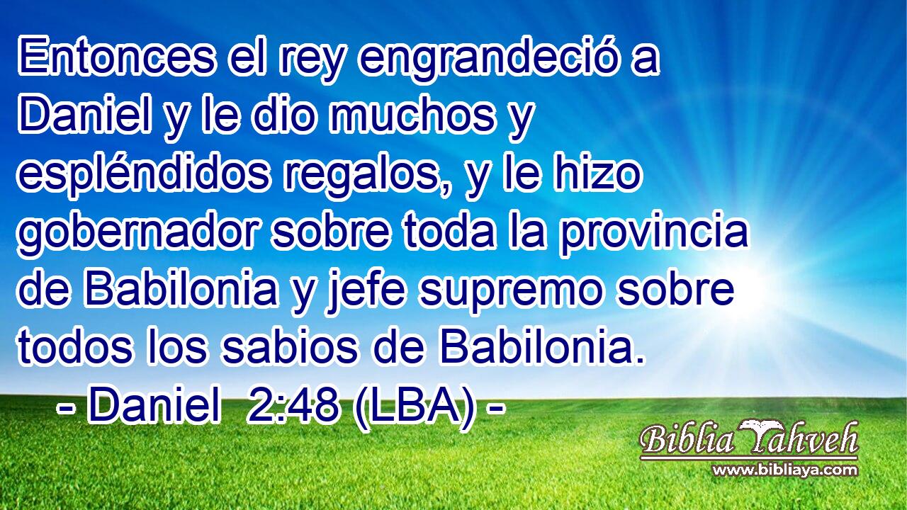 Entonces el rey engrandeció a Daniel y le dio muchos y espléndidos regalos, y le hizo gobernador sobre toda la provincia de Babilonia y jefe supremo sobre todos los sabios de Babilonia.