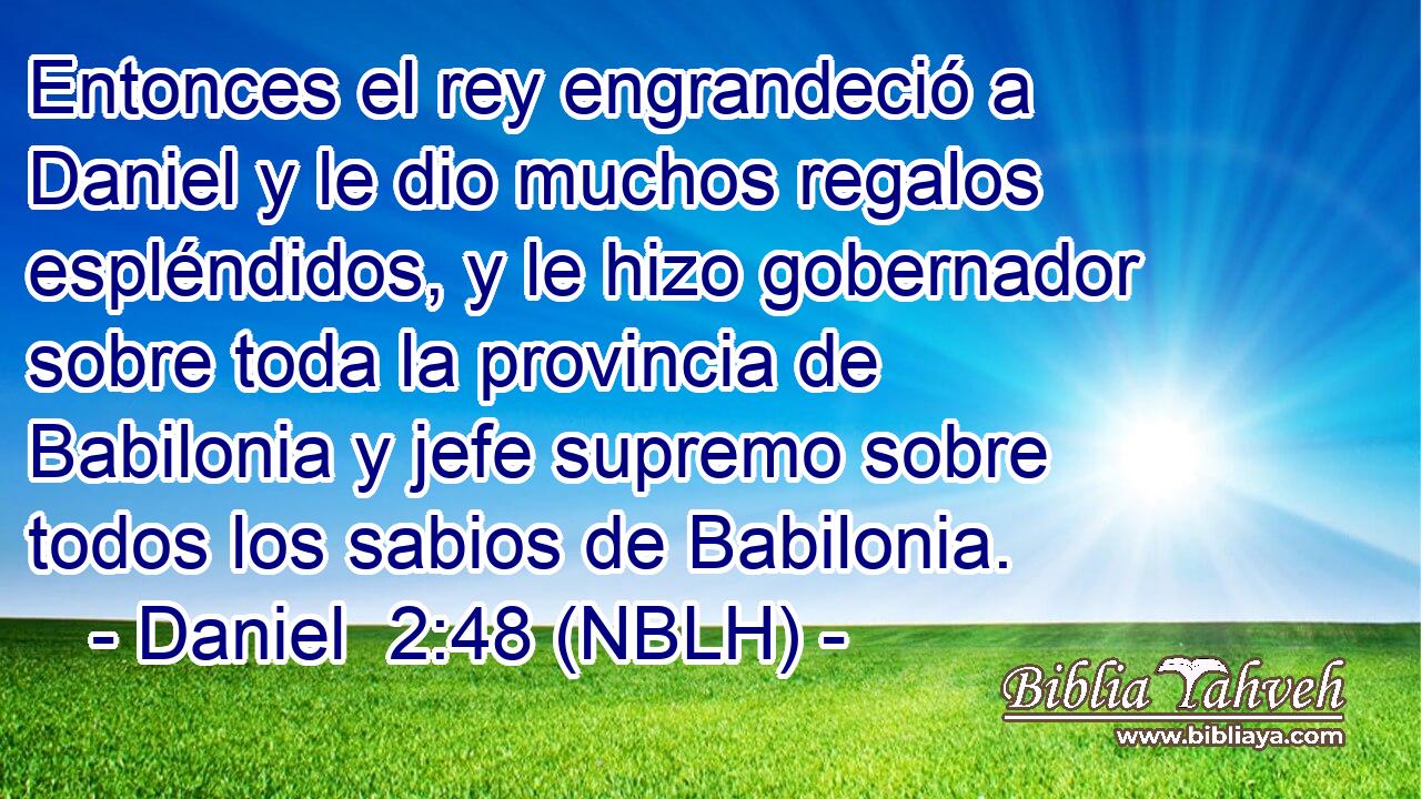  Entonces el rey engrandeció a Daniel y le dio muchos regalos espléndidos, y le hizo gobernador sobre toda la provincia de Babilonia y jefe supremo sobre todos los sabios de Babilonia. 