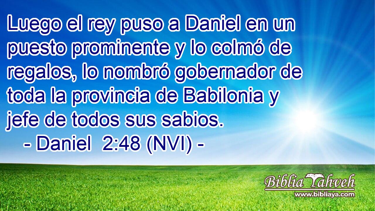  Luego el rey puso a Daniel en un puesto prominente y lo colmó de regalos, lo nombró gobernador de toda la provincia de Babilonia y jefe de todos sus sabios. 