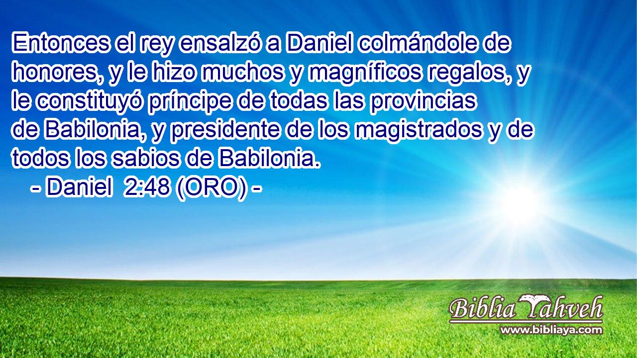  Entonces el rey ensalzó a Daniel colmándole de honores, y le hizo muchos y magníficos regalos, y le constituyó príncipe de todas las provincias de Babilonia, y presidente de los magistrados y de todos los sabios de Babilonia. 