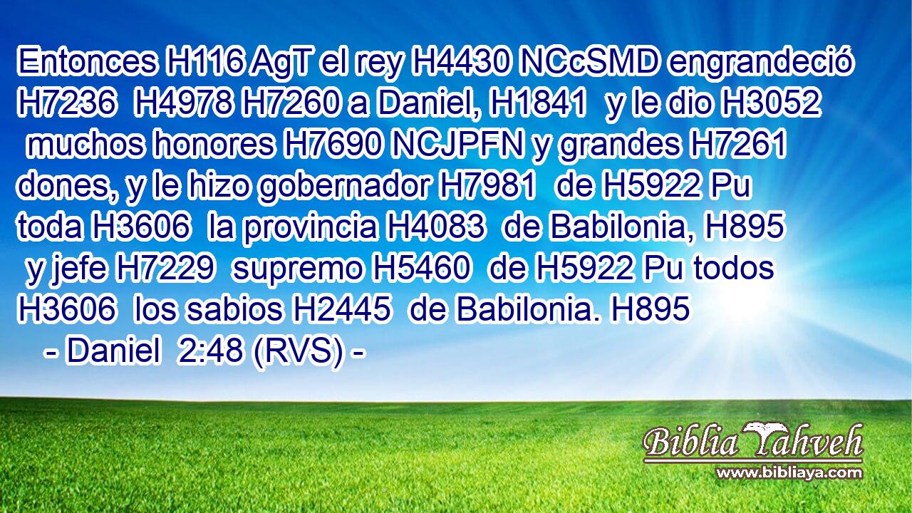 Entonces H116 AgT el rey H4430 NCcSMD engrandeció H7236  H4978 H7260 a Daniel, H1841  y le dio H3052  muchos honores H7690 NCJPFN y grandes H7261  dones, y le hizo gobernador H7981  de H5922 Pu toda H3606  la provincia H4083  de Babilonia, H895  y jefe H7229  supremo H5460  de H5922 Pu todos H3606  los sabios H2445  de Babilonia. H895  