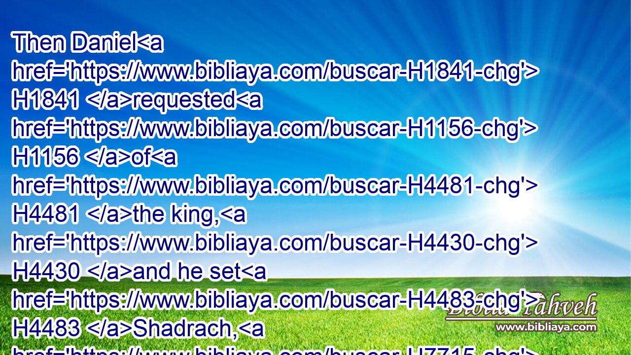 Then Daniel H1841 requested H1156 of H4481 the king, H4430 and he set H4483 Shadrach, H7715 Meshach, H4336 and Abednego, H5665 over H5922 the affairs H5673 of H1768 the province H4083 of Babylon: H895 but Daniel H1841 sat in the gate H8651 of the king.H4430