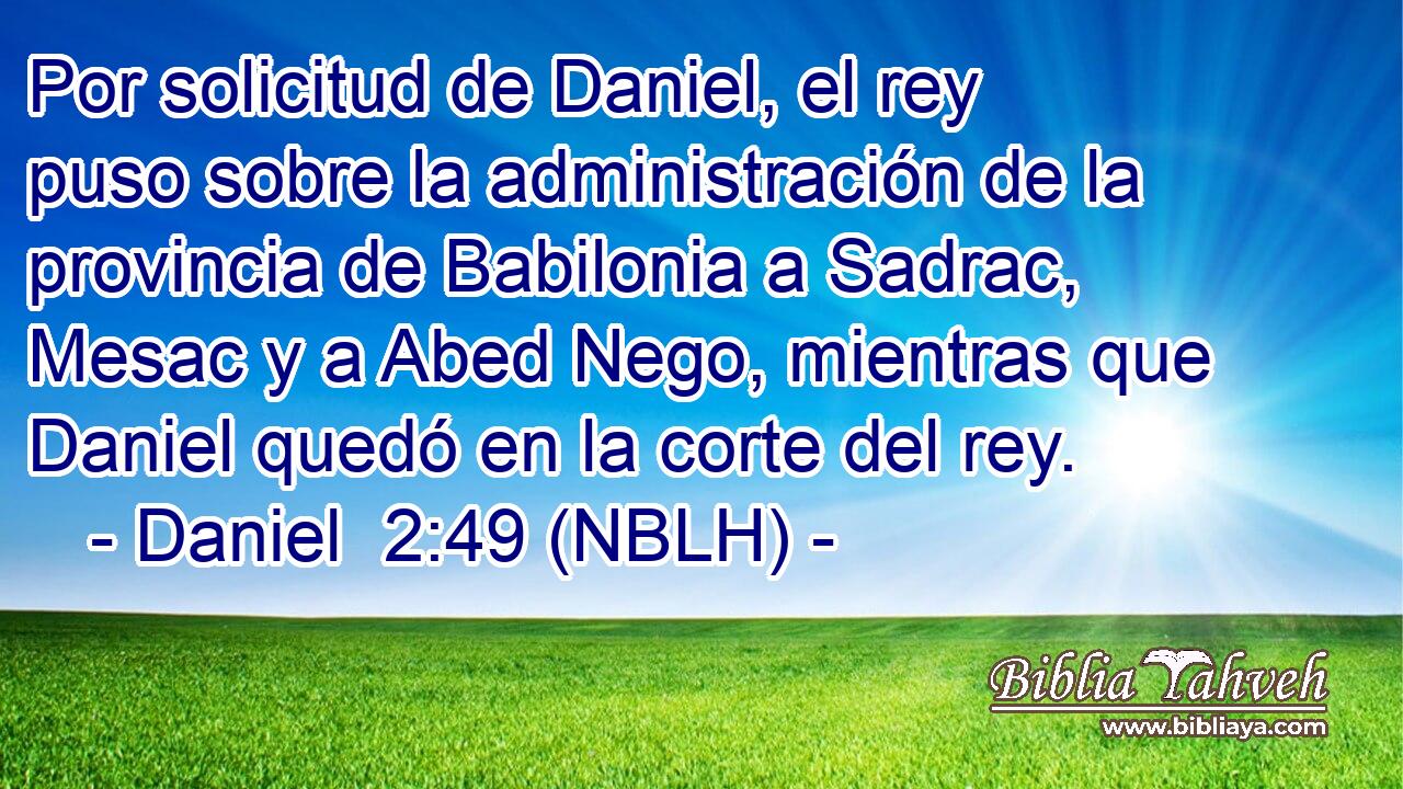  Por solicitud de Daniel, el rey puso sobre la administración de la provincia de Babilonia a Sadrac, Mesac y a Abed Nego, mientras que Daniel quedó en la corte del rey. 