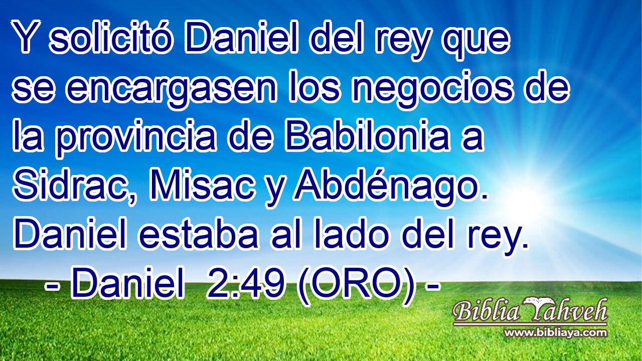  Y solicitó Daniel del rey que se encargasen los negocios de la provincia de Babilonia a Sidrac, Misac y Abdénago. Daniel estaba al lado del rey. 