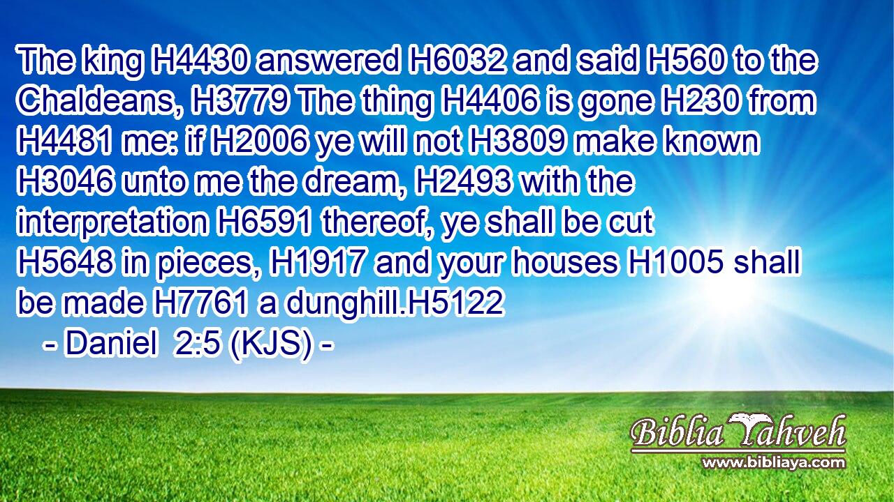 The king H4430 answered H6032 and said H560 to the Chaldeans, H3779 The thing H4406 is gone H230 from H4481 me: if H2006 ye will not H3809 make known H3046 unto me the dream, H2493 with the interpretation H6591 thereof, ye shall be cut H5648 in pieces, H1917 and your houses H1005 shall be made H7761 a dunghill.H5122