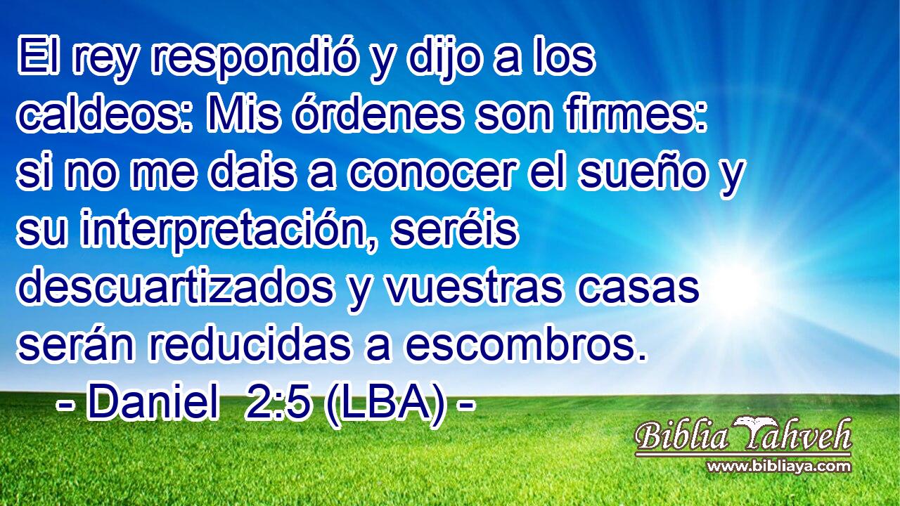 El rey respondió y dijo a los caldeos: Mis órdenes son firmes: si no me dais a conocer el sueño y su interpretación, seréis descuartizados y vuestras casas serán reducidas a escombros.