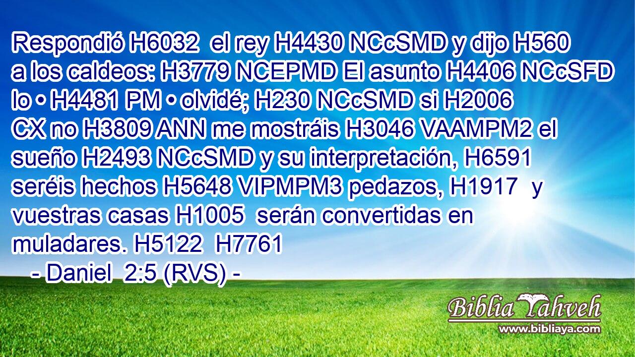 Respondió H6032  el rey H4430 NCcSMD y dijo H560  a los caldeos: H3779 NCEPMD El asunto H4406 NCcSFD lo • H4481 PM • olvidé; H230 NCcSMD si H2006 CX no H3809 ANN me mostráis H3046 VAAMPM2 el sueño H2493 NCcSMD y su interpretación, H6591  seréis hechos H5648 VIPMPM3 pedazos, H1917  y vuestras casas H1005  serán convertidas en muladares. H5122  H7761 
