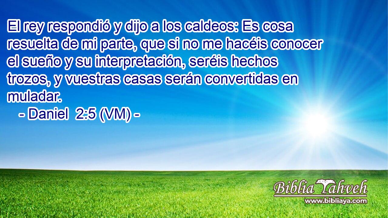  El rey respondió y dijo a los caldeos: Es cosa resuelta de mi parte, que si no me hacéis conocer el sueño y su interpretación, seréis hechos trozos, y vuestras casas serán convertidas en muladar. 