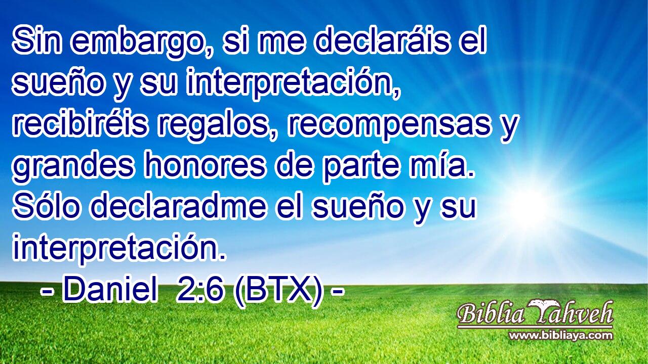 Sin embargo, si me declaráis el sueño y su interpretación, recibiréis regalos, recompensas y grandes honores de parte mía. Sólo declaradme el sueño y su interpretación.